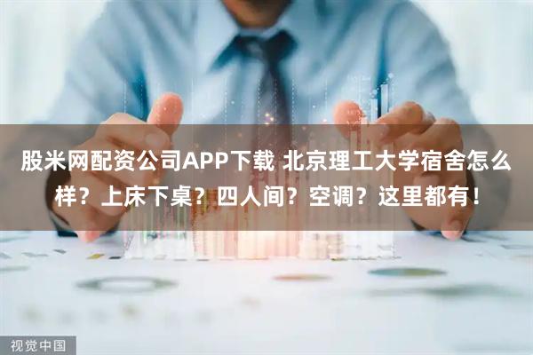 股米网配资公司APP下载 北京理工大学宿舍怎么样？上床下桌？四人间？空调？这里都有！