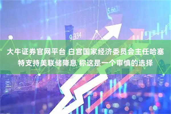 大牛证券官网平台 白宫国家经济委员会主任哈塞特支持美联储降息 称这是一个审慎的选择