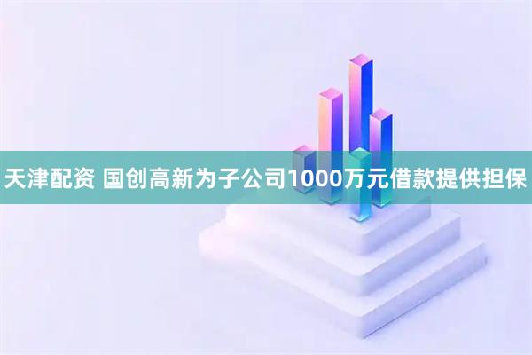 天津配资 国创高新为子公司1000万元借款提供担保