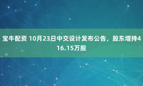 宝牛配资 10月23日中交设计发布公告，股东增持416.15万股