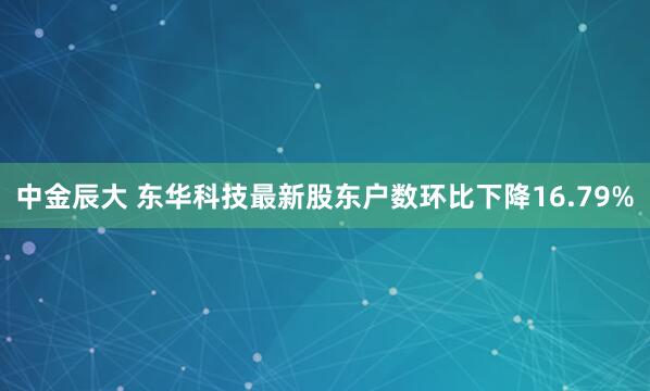 中金辰大 东华科技最新股东户数环比下降16.79%