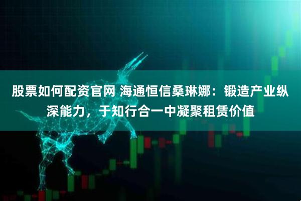 股票如何配资官网 海通恒信桑琳娜：锻造产业纵深能力，于知行合一中凝聚租赁价值