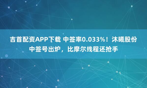 吉首配资APP下载 中签率0.033%！沐曦股份中签号出炉，比摩尔线程还抢手