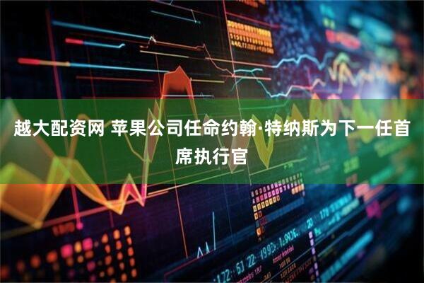 越大配资网 苹果公司任命约翰·特纳斯为下一任首席执行官