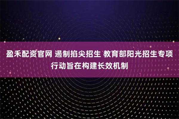 盈禾配资官网 遏制掐尖招生 教育部阳光招生专项行动旨在构建长效机制