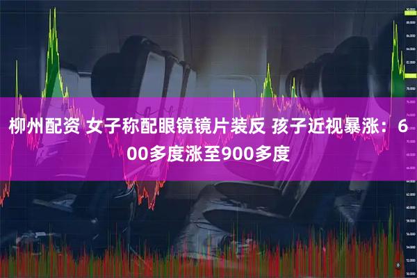 柳州配资 女子称配眼镜镜片装反 孩子近视暴涨：600多度涨至900多度
