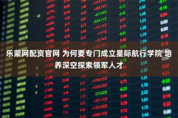 乐蒙网配资官网 为何要专门成立星际航行学院 培养深空探索领军人才