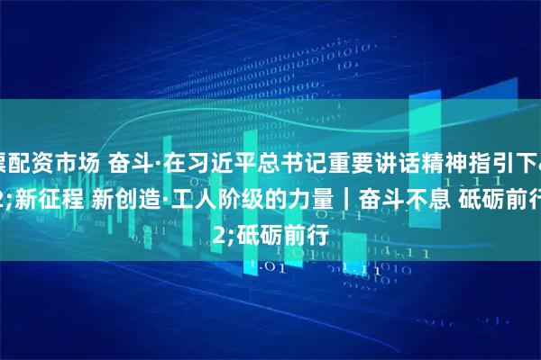 股票配资市场 奋斗·在习近平总书记重要讲话精神指引下 新征程 新创造·工人阶级的力量｜奋斗不息 砥砺前行