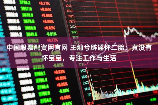 中国股票配资网官网 王灿兮辟谣怀二胎：真没有怀宝宝，专注工作与生活