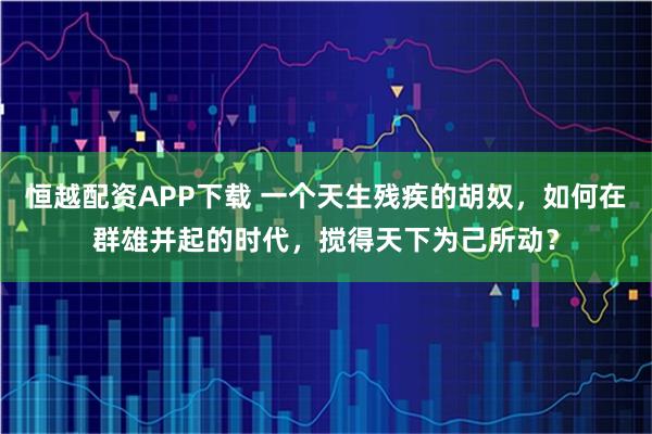 恒越配资APP下载 一个天生残疾的胡奴，如何在群雄并起的时代，搅得天下为己所动？