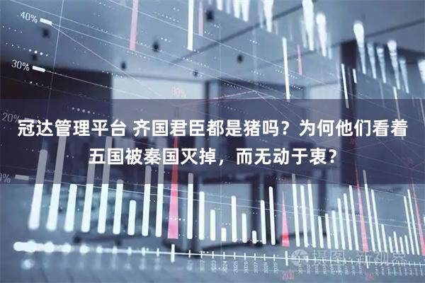 冠达管理平台 齐国君臣都是猪吗？为何他们看着五国被秦国灭掉，而无动于衷？