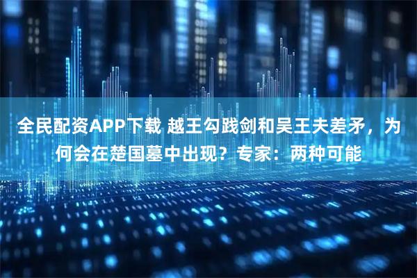 全民配资APP下载 越王勾践剑和吴王夫差矛，为何会在楚国墓中出现？专家：两种可能
