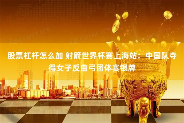 股票杠杆怎么加 射箭世界杯赛上海站：中国队夺得女子反曲弓团体赛银牌
