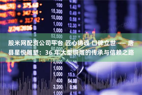 股米网配资公司平台 匠心铸魂 口碑立世 —— 唐县星悦雕塑:36 年大型铜雕的传承与信赖之路